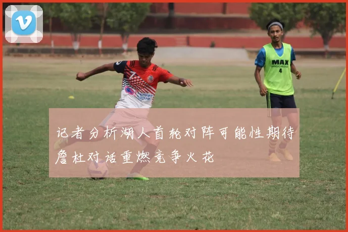 记者分析湖人首轮对阵可能性期待詹杜对话重燃竞争火花