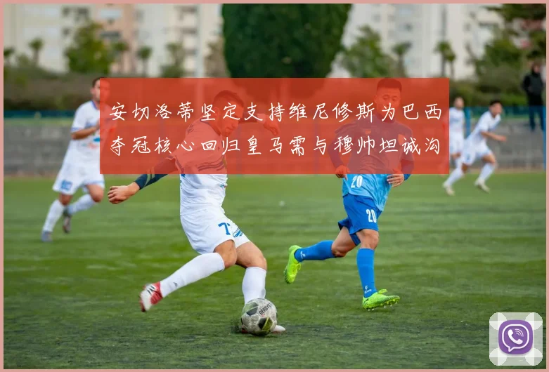 安切洛蒂坚定支持维尼修斯为巴西夺冠核心回归皇马需与穆帅坦诚沟通