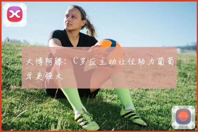 大博阿滕：C罗应主动让位助力葡萄牙更强大