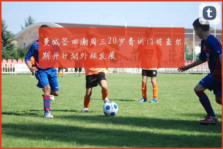 曼城签回谢周三20岁青训门将查尔斯并计划外租发展