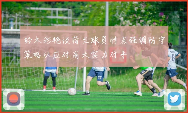 铃木彩艳谈荷兰球员特点强调防守策略以应对高大实力对手