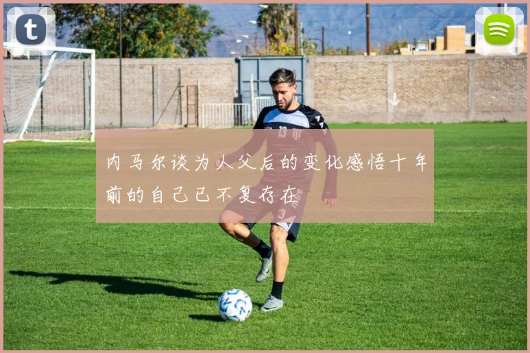内马尔谈为人父后的变化感悟十年前的自己已不复存在
