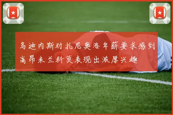 乌迪内斯对扎尼奥洛年薪要求感到高昂米兰科莫表现出浓厚兴趣