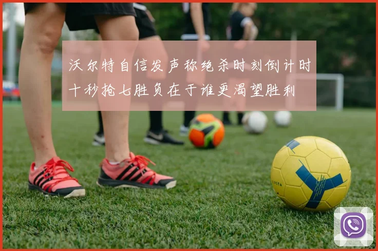 沃尔特自信发声称绝杀时刻倒计时十秒抢七胜负在于谁更渴望胜利