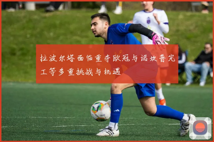 拉波尔塔面临重夺欧冠与诺坎普完工等多重挑战与机遇