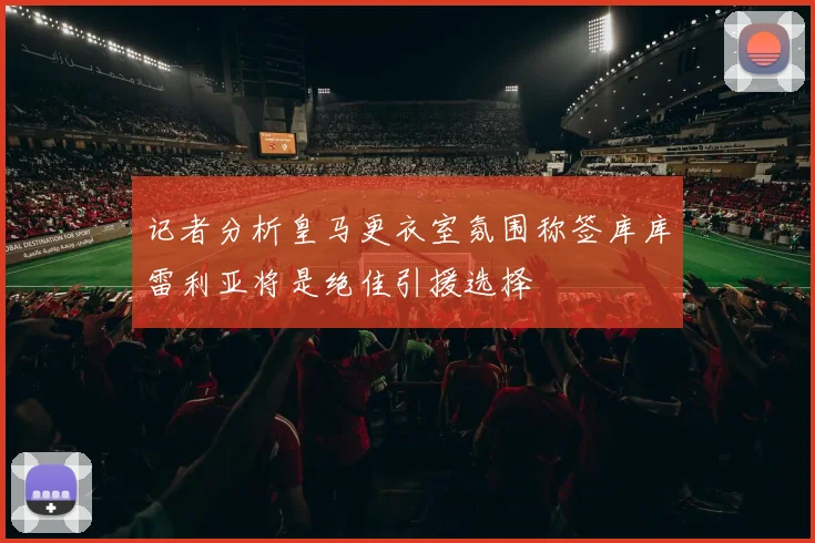 记者分析皇马更衣室氛围称签库库雷利亚将是绝佳引援选择