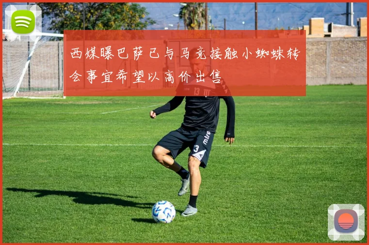 西媒曝巴萨已与马竞接触小蜘蛛转会事宜希望以高价出售