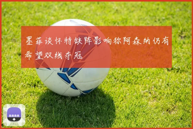 墨菲谈怀特缺阵影响称阿森纳仍有希望双线夺冠