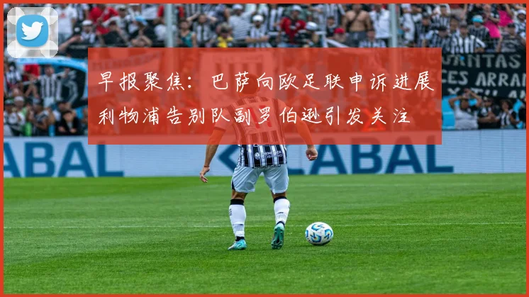 早报聚焦：巴萨向欧足联申诉进展利物浦告别队副罗伯逊引发关注
