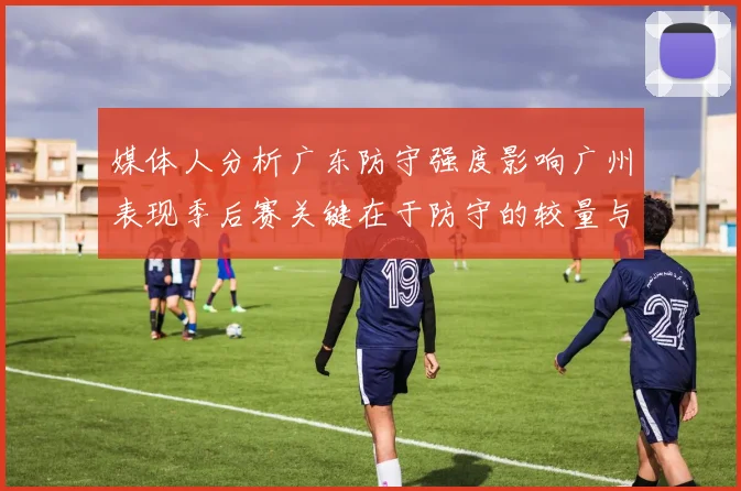 媒体人分析广东防守强度影响广州表现季后赛关键在于防守的较量与适应能力