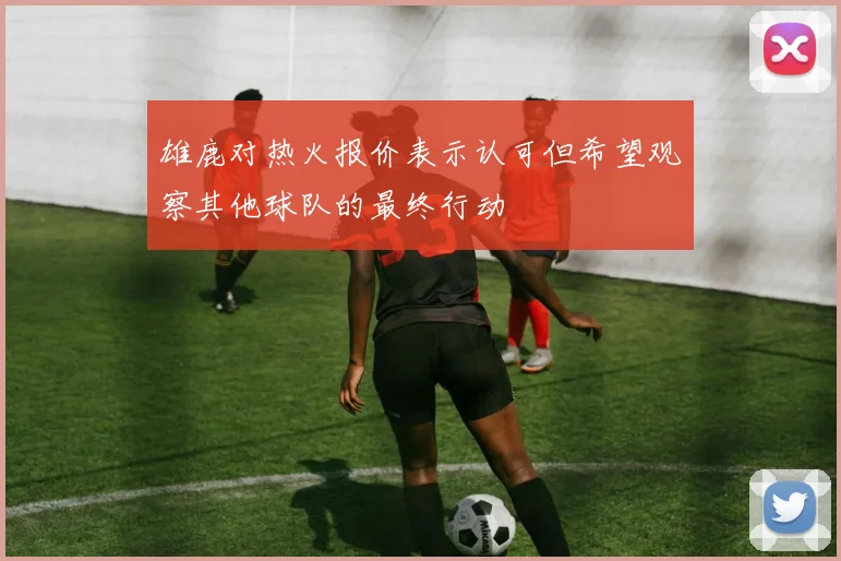 雄鹿对热火报价表示认可但希望观察其他球队的最终行动