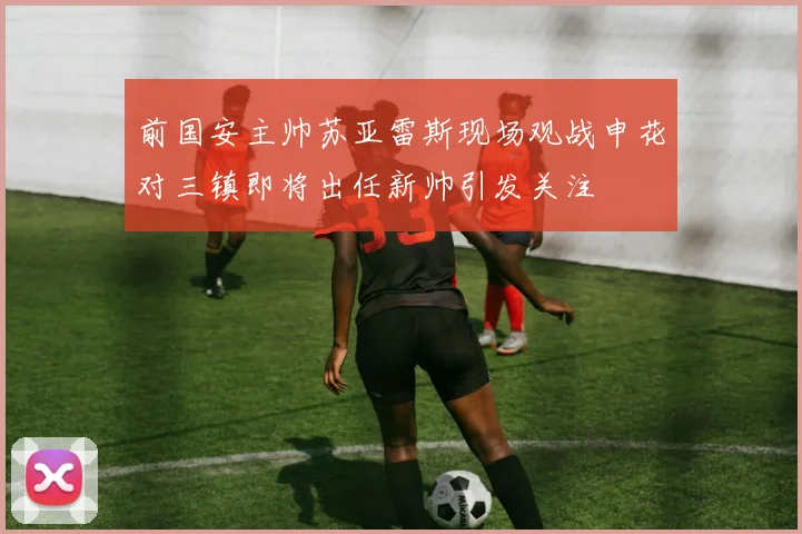 前国安主帅苏亚雷斯现场观战申花对三镇即将出任新帅引发关注