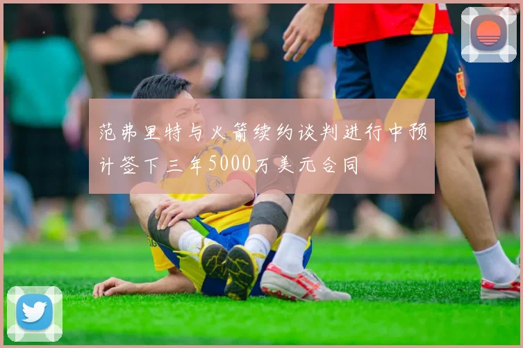 范弗里特与火箭续约谈判进行中预计签下三年5000万美元合同