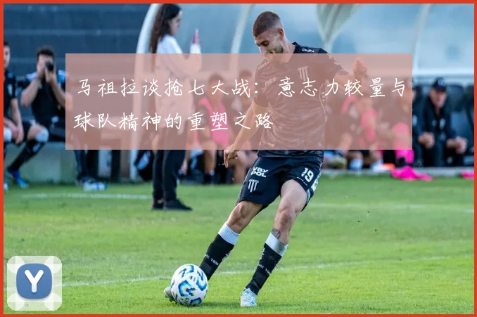 马祖拉谈抢七大战：意志力较量与球队精神的重塑之路