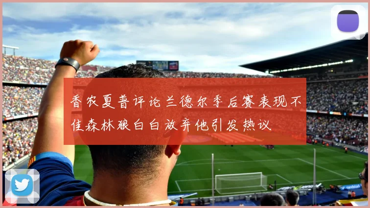 香农夏普评论兰德尔季后赛表现不佳森林狼白白放弃他引发热议