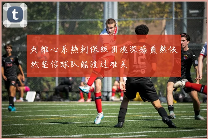 列维心系热刺保级困境深感煎熬依然坚信球队能渡过难关