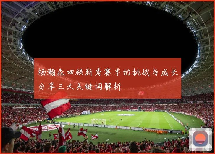 杨瀚森回顾新秀赛季的挑战与成长分享三大关键词解析