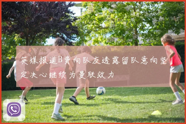 英媒报道B费向队友透露留队意向坚定决心继续为曼联效力