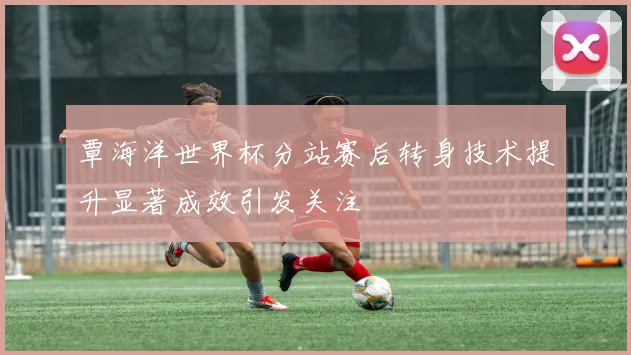 覃海洋世界杯分站赛后转身技术提升显著成效引发关注