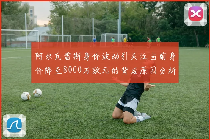阿尔瓦雷斯身价波动引关注当前身价降至8000万欧元的背后原因分析