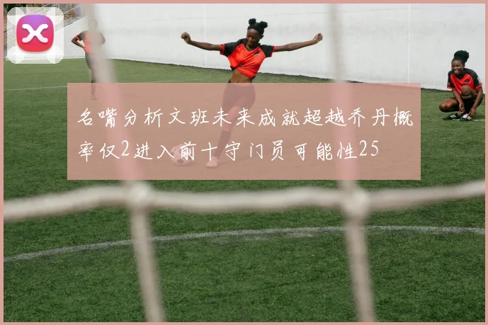 名嘴分析文班未来成就超越乔丹概率仅2进入前十守门员可能性25