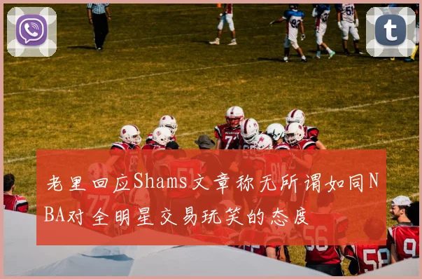 老里回应Shams文章称无所谓如同NBA对全明星交易玩笑的态度
