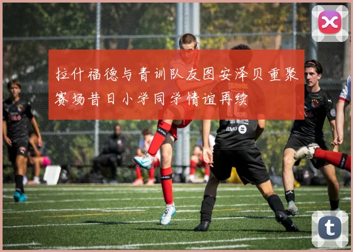 拉什福德与青训队友图安泽贝重聚赛场昔日小学同学情谊再续