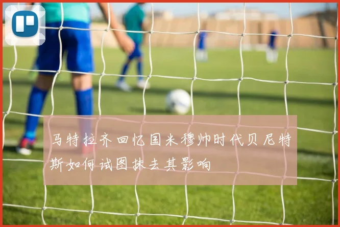 马特拉齐回忆国米穆帅时代贝尼特斯如何试图抹去其影响