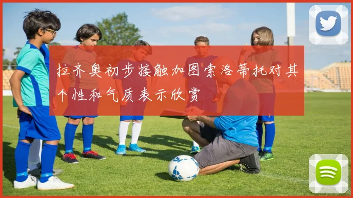 拉齐奥初步接触加图索洛蒂托对其个性和气质表示欣赏