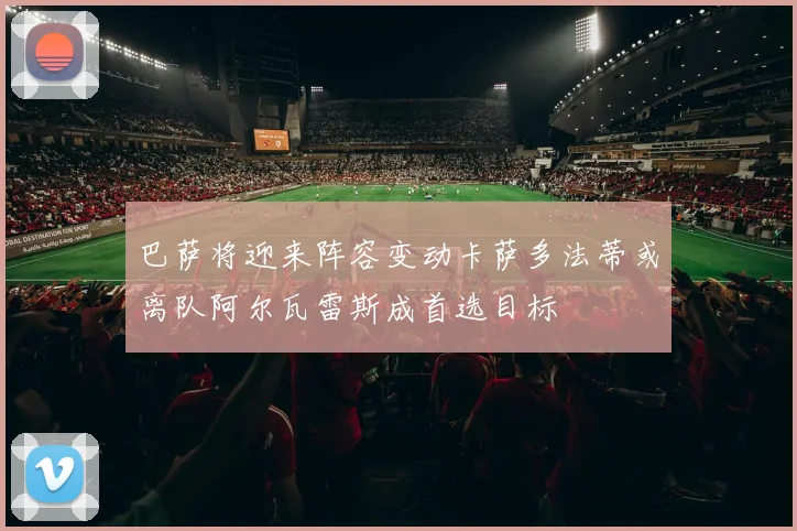 巴萨将迎来阵容变动卡萨多法蒂或离队阿尔瓦雷斯成首选目标