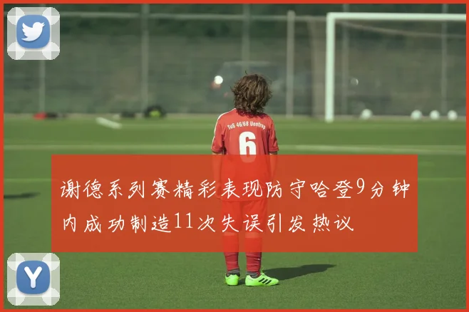 谢德系列赛精彩表现防守哈登9分钟内成功制造11次失误引发热议