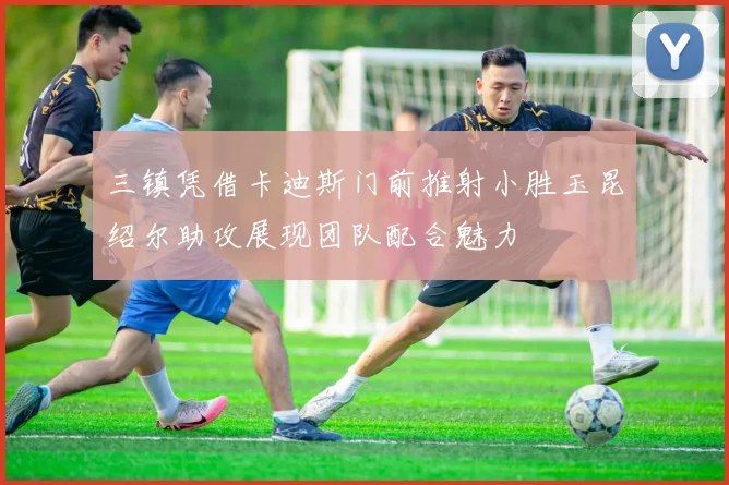 三镇凭借卡迪斯门前推射小胜玉昆绍尔助攻展现团队配合魅力