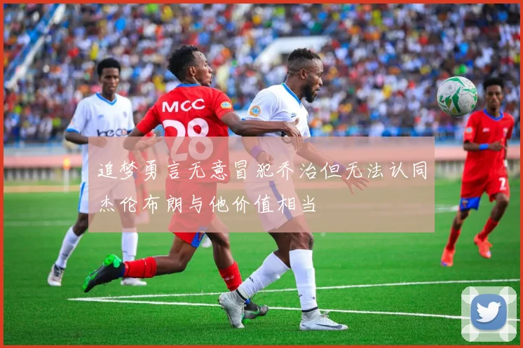 追梦勇言无意冒犯乔治但无法认同杰伦布朗与他价值相当