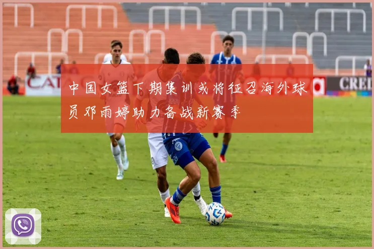 中国女篮下期集训或将征召海外球员邓雨婷助力备战新赛季