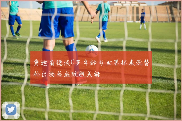 费迪南德谈C罗年龄与世界杯表现替补出场或成致胜关键